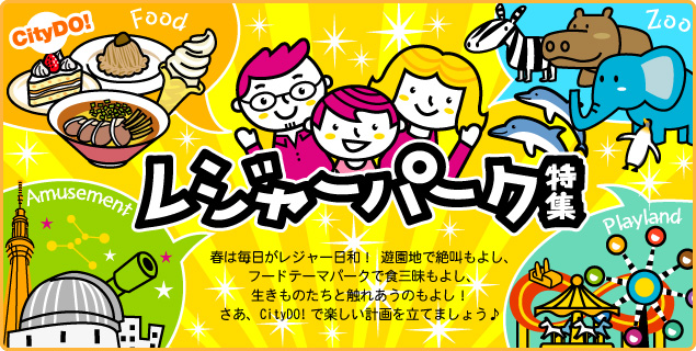 レジャーパーク特集　春は毎日がレジャー日和！ 遊園地で絶叫もよし、フードテーマパークで食三昧もよし、生きものたちと触れあうのもよし！さあ、CityDO!で楽しい計画を立てましょう♪